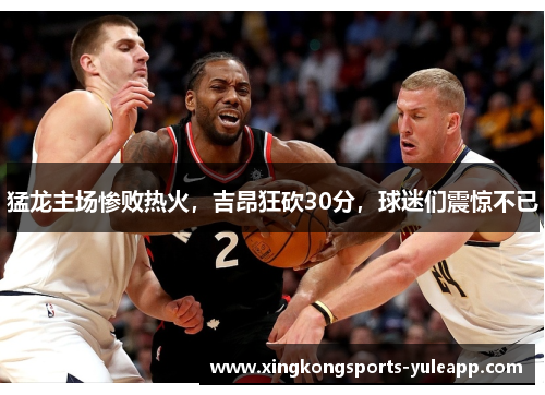 猛龙主场惨败热火，吉昂狂砍30分，球迷们震惊不已