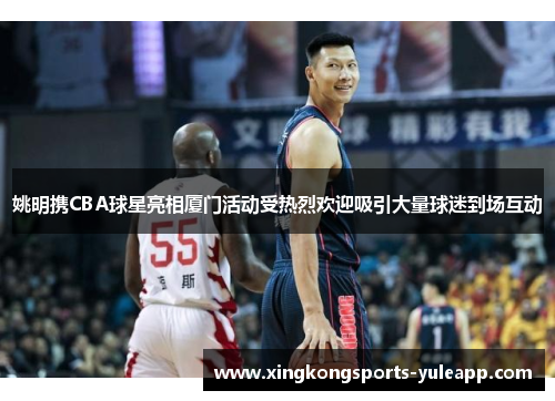 姚明携CBA球星亮相厦门活动受热烈欢迎吸引大量球迷到场互动