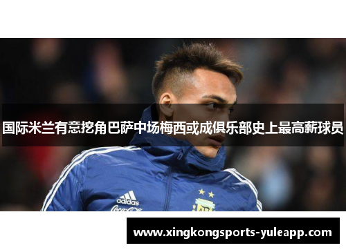 国际米兰有意挖角巴萨中场梅西或成俱乐部史上最高薪球员