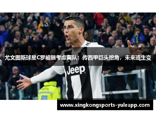 尤文图斯球星C罗被曝考虑离队：传西甲巨头挖角，未来或生变