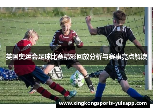 英国奥运会足球比赛精彩回放分析与赛事亮点解读