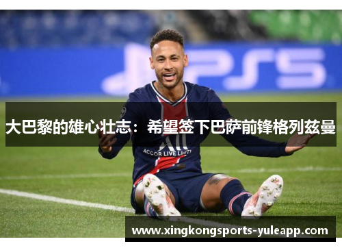 大巴黎的雄心壮志：希望签下巴萨前锋格列兹曼