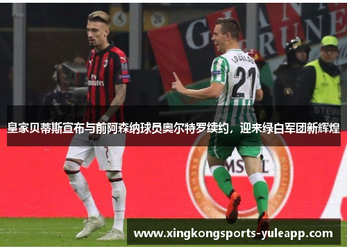 皇家贝蒂斯宣布与前阿森纳球员奥尔特罗续约，迎来绿白军团新辉煌
