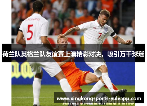 荷兰队英格兰队友谊赛上演精彩对决，吸引万千球迷