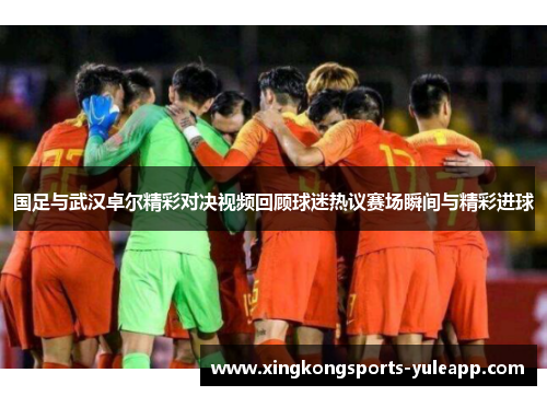 国足与武汉卓尔精彩对决视频回顾球迷热议赛场瞬间与精彩进球